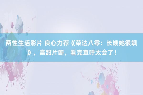 两性生活影片 良心力荐《荣达八零：长嫂她很飒》，高甜片断，看完直呼太会了！