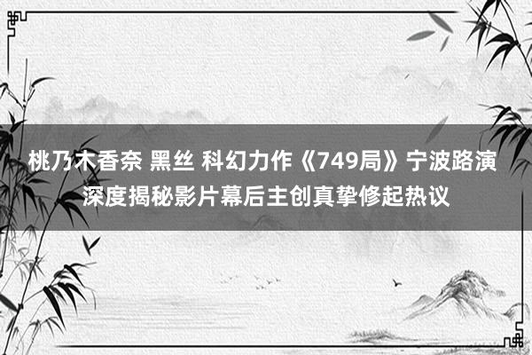 桃乃木香奈 黑丝 科幻力作《749局》宁波路演 深度揭秘影片幕后主创真挚修起热议