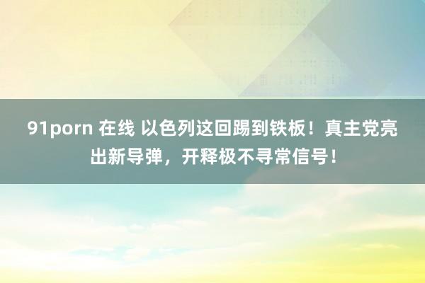 91porn 在线 以色列这回踢到铁板！真主党亮出新导弹，开释极不寻常信号！