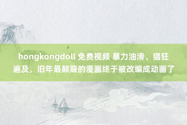 hongkongdoll 免费视频 暴力油滑、猖狂遍及，旧年最颠簸的漫画终于被改编成动画了