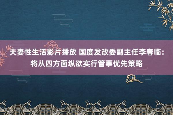 夫妻性生活影片播放 国度发改委副主任李春临：将从四方面纵欲实行管事优先策略