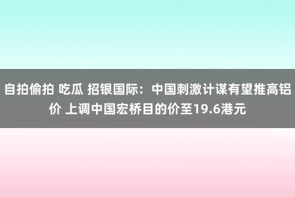 自拍偷拍 吃瓜 招银国际：中国刺激计谋有望推高铝价 上调中国宏桥目的价至19.6港元