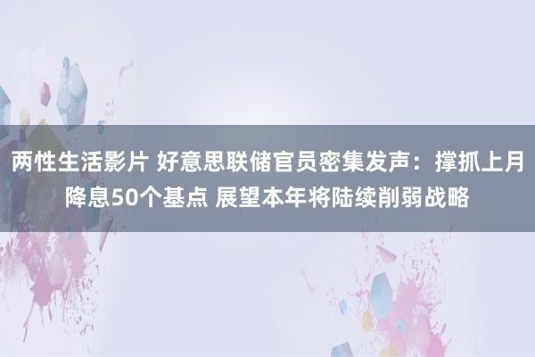 两性生活影片 好意思联储官员密集发声：撑抓上月降息50个基点 展望本年将陆续削弱战略