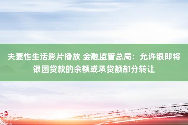 夫妻性生活影片播放 金融监管总局：允许银即将银团贷款的余额或承贷额部分转让