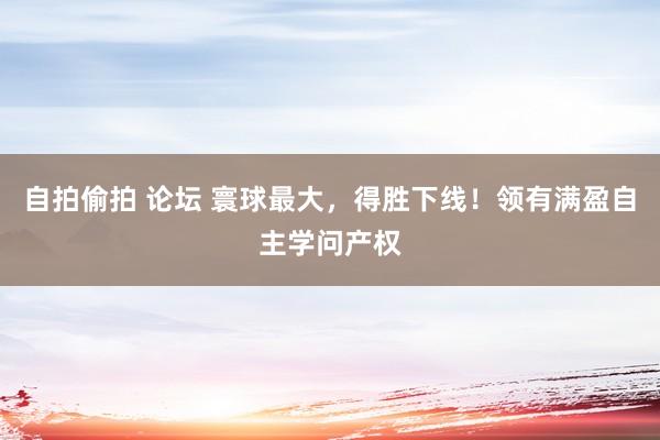 自拍偷拍 论坛 寰球最大，得胜下线！领有满盈自主学问产权