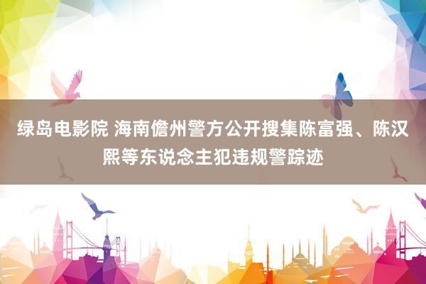 绿岛电影院 海南儋州警方公开搜集陈富强、陈汉熙等东说念主犯违规警踪迹