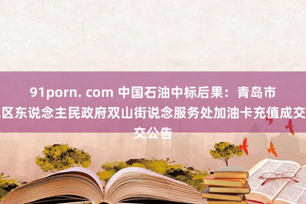 91porn. com 中国石油中标后果：青岛市市北区东说念主民政府双山街说念服务处加油卡充值成交公告