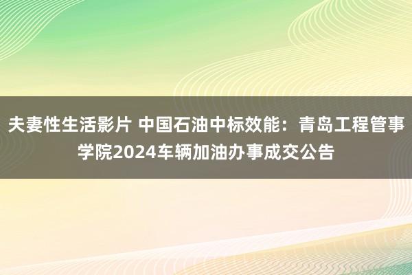 夫妻性生活影片 中国石油中标效能：青岛工程管事学院2024车辆加油办事成交公告