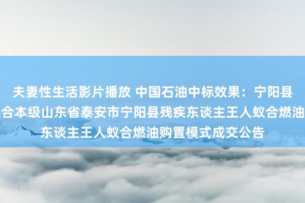 夫妻性生活影片播放 中国石油中标效果：宁阳县残疾东谈主王人蚁合本级山东省泰安市宁阳县残疾东谈主王人蚁合燃油购置模式成交公告