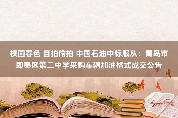 校园春色 自拍偷拍 中国石油中标服从：青岛市即墨区第二中学采购车辆加油格式成交公告