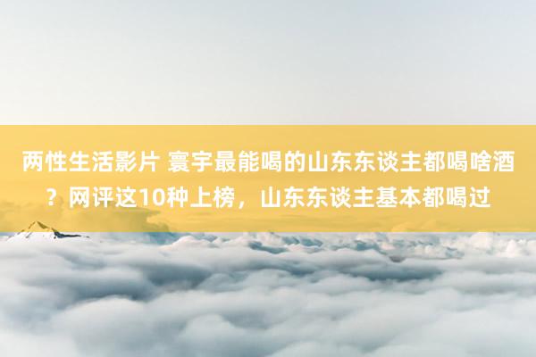 两性生活影片 寰宇最能喝的山东东谈主都喝啥酒？网评这10种上榜，山东东谈主基本都喝过