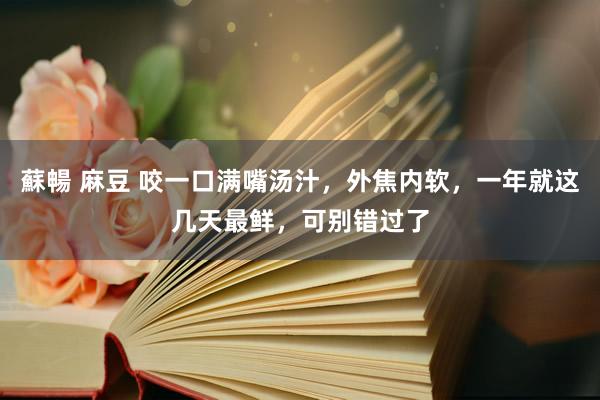 蘇暢 麻豆 咬一口满嘴汤汁，外焦内软，一年就这几天最鲜，可别错过了