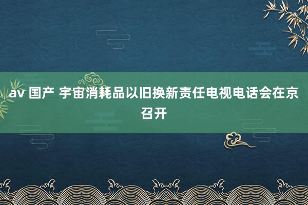 av 国产 宇宙消耗品以旧换新责任电视电话会在京召开