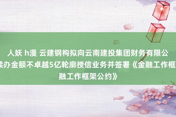 人妖 h漫 云建钢构拟向云南建投集团财务有限公司肯求续办金额不卓越5亿轮廓授信业务并签署《金融工作框架公约》