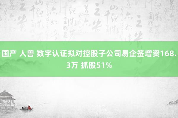 国产 人兽 数字认证拟对控股子公司易企签增资168.3万 抓股51%