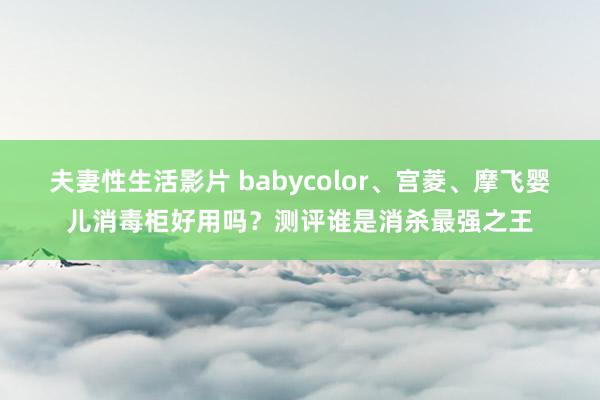 夫妻性生活影片 babycolor、宫菱、摩飞婴儿消毒柜好用吗？测评谁是消杀最强之王