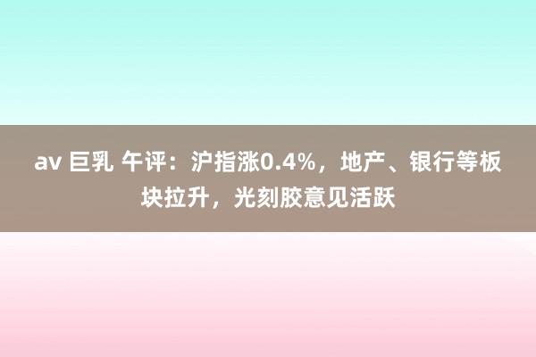 av 巨乳 午评：沪指涨0.4%，地产、银行等板块拉升，光刻胶意见活跃