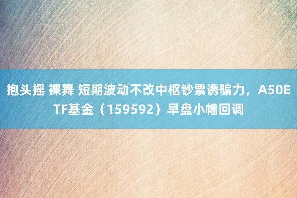 抱头摇 裸舞 短期波动不改中枢钞票诱骗力，A50ETF基金（159592）早盘小幅回调