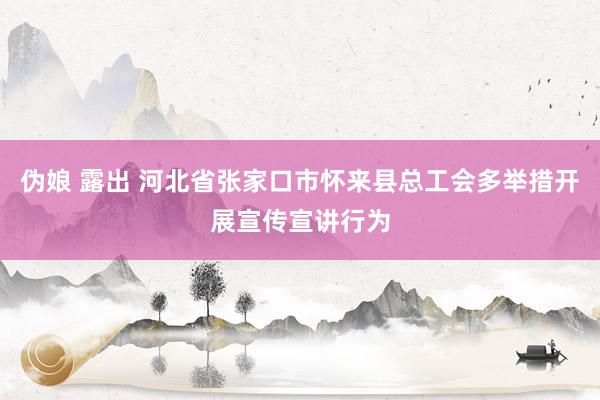 伪娘 露出 河北省张家口市怀来县总工会多举措开展宣传宣讲行为