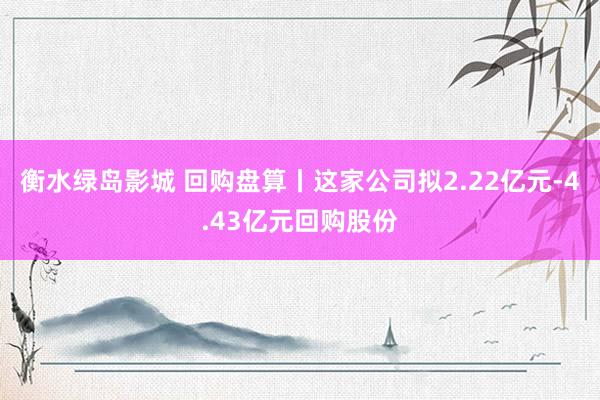 衡水绿岛影城 回购盘算丨这家公司拟2.22亿元-4.43亿元回购股份