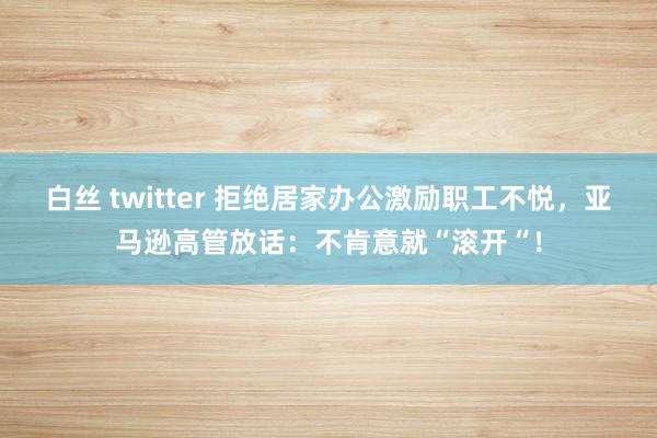 白丝 twitter 拒绝居家办公激励职工不悦，亚马逊高管放话：不肯意就“滚开“！