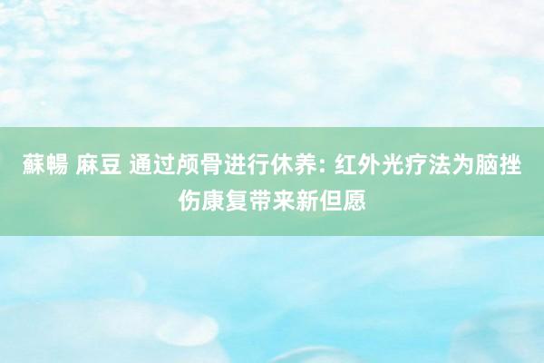 蘇暢 麻豆 通过颅骨进行休养: 红外光疗法为脑挫伤康复带来新但愿