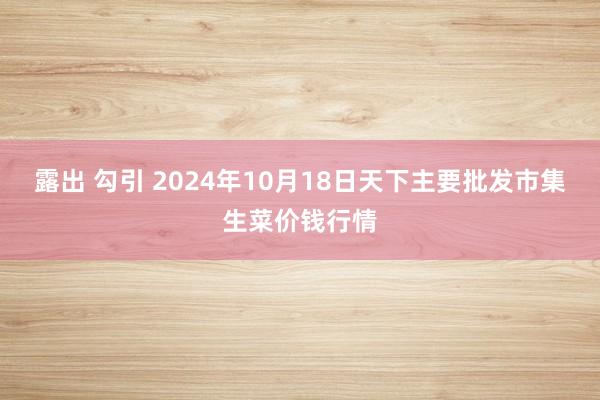 露出 勾引 2024年10月18日天下主要批发市集生菜价钱行情