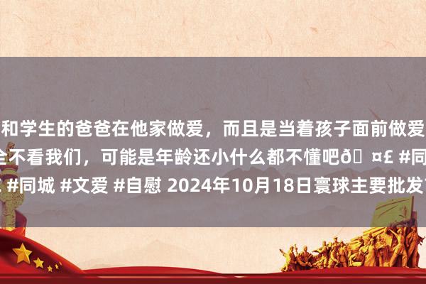 和学生的爸爸在他家做爱，而且是当着孩子面前做爱，太刺激了，孩子完全不看我们，可能是年龄还小什么都不懂吧🤣 #同城 #文爱 #自慰 2024年10月18日寰球主要批发市集生姜价钱行情