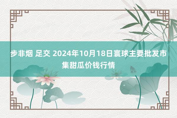 步非烟 足交 2024年10月18日寰球主要批发市集甜瓜价钱行情