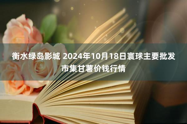 衡水绿岛影城 2024年10月18日寰球主要批发市集甘薯价钱行情