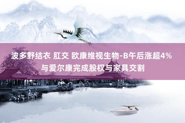 波多野结衣 肛交 欧康维视生物-B午后涨超4% 与爱尔康完成股权与家具交割