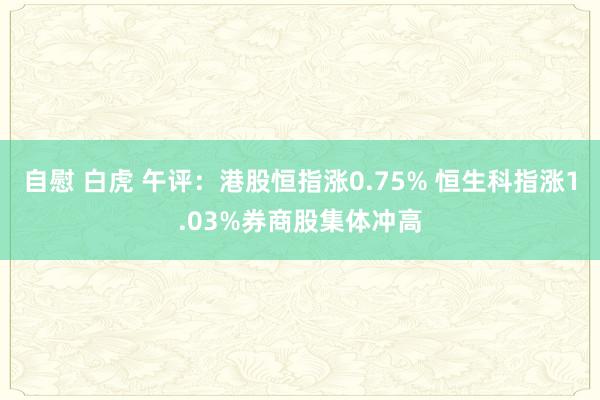 自慰 白虎 午评：港股恒指涨0.75% 恒生科指涨1.03%券商股集体冲高