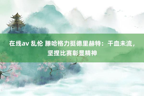 在线av 乱伦 滕哈格力挺德里赫特：干血未流，坚捏比赛彰显精神