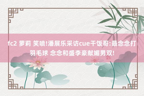 fc2 萝莉 笑喷!潘展乐采访cue干饭哥:最念念打羽毛球 念念和盛李豪献媚男双!