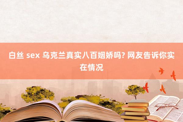 白丝 sex 乌克兰真实八百姻娇吗? 网友告诉你实在情况