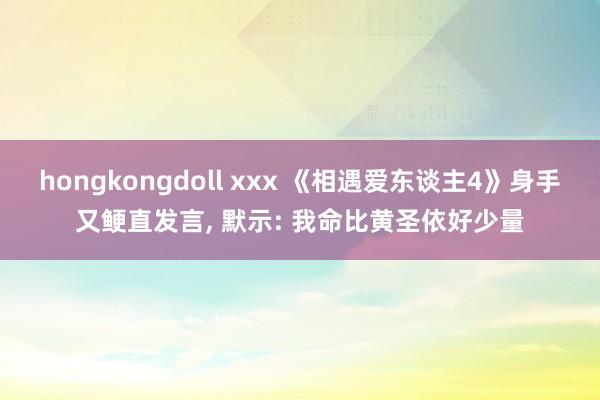 hongkongdoll xxx 《相遇爱东谈主4》身手又鲠直发言， 默示: 我命比黄圣依好少量