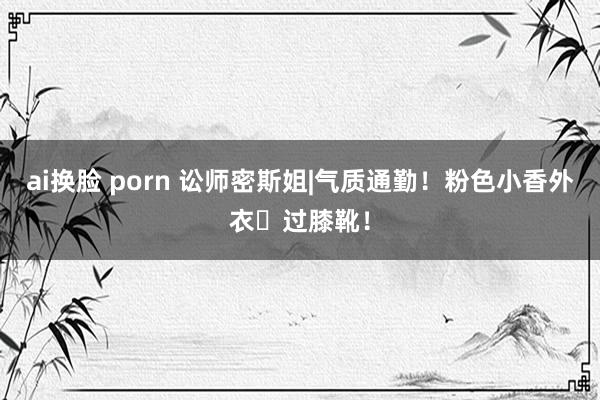 ai换脸 porn 讼师密斯姐|气质通勤！粉色小香外衣➕过膝靴！