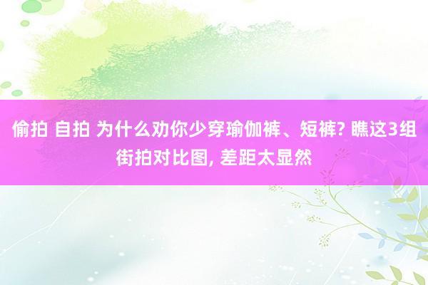 偷拍 自拍 为什么劝你少穿瑜伽裤、短裤? 瞧这3组街拍对比图， 差距太显然