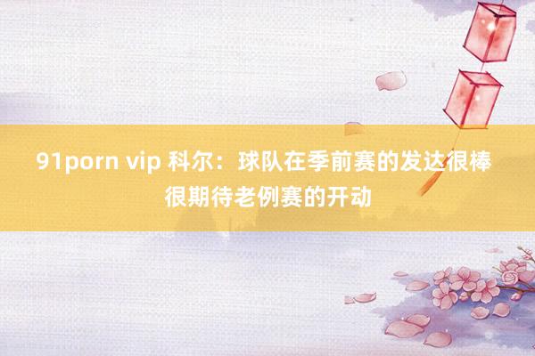 91porn vip 科尔：球队在季前赛的发达很棒 很期待老例赛的开动