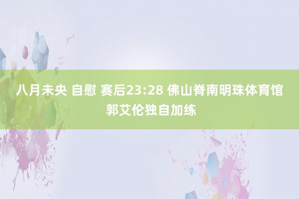 八月未央 自慰 赛后23:28 佛山脊南明珠体育馆 郭艾伦独自加练