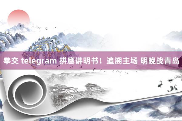 拳交 telegram 拼鹰讲明书！追溯主场 明晚战青岛