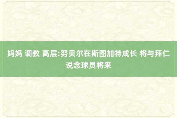 妈妈 调教 高层:努贝尔在斯图加特成长 将与拜仁说念球员将来