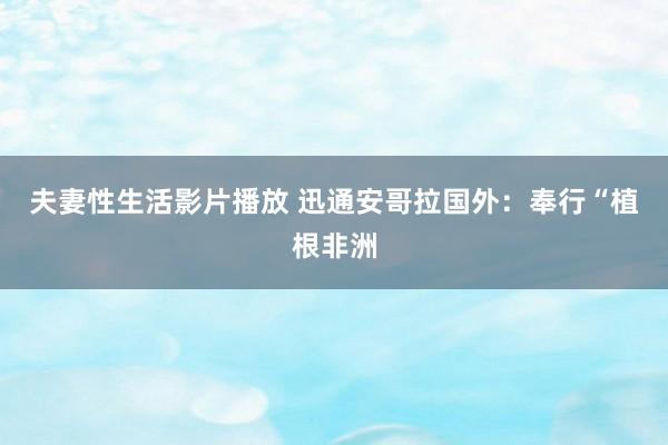 夫妻性生活影片播放 迅通安哥拉国外：奉行“植根非洲