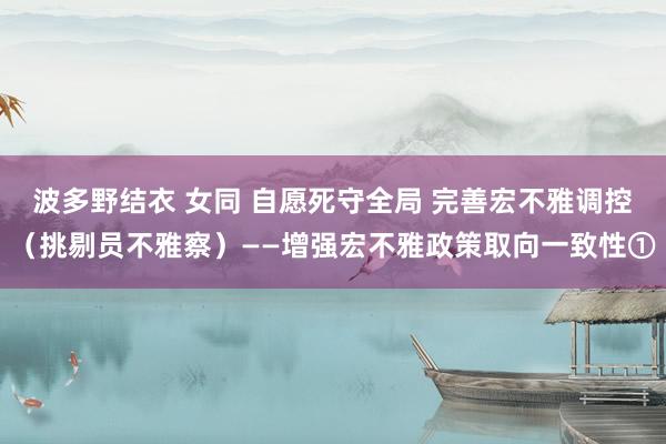 波多野结衣 女同 自愿死守全局 完善宏不雅调控（挑剔员不雅察）——增强宏不雅政策取向一致性①