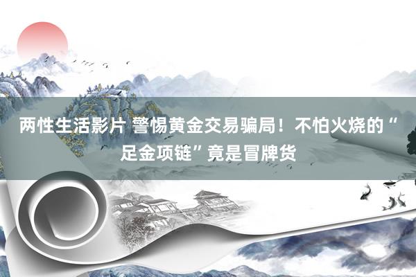 两性生活影片 警惕黄金交易骗局！不怕火烧的“足金项链”竟是冒牌货