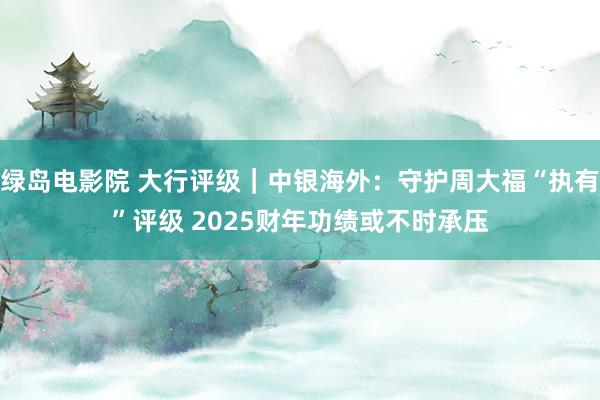 绿岛电影院 大行评级｜中银海外：守护周大福“执有”评级 2025财年功绩或不时承压