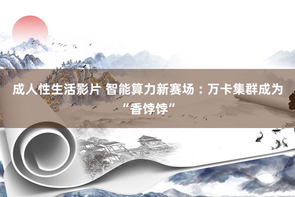 成人性生活影片 智能算力新赛场 : 万卡集群成为“香饽饽”