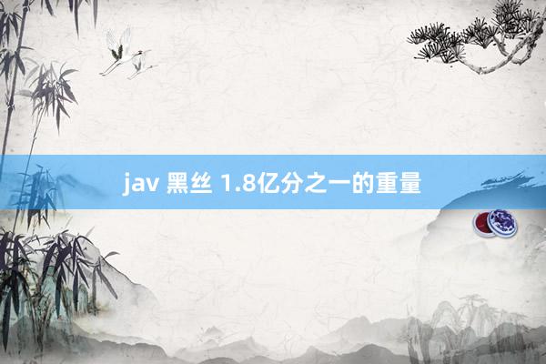 jav 黑丝 1.8亿分之一的重量