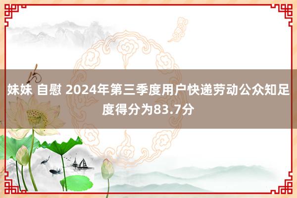 妹妹 自慰 2024年第三季度用户快递劳动公众知足度得分为83.7分