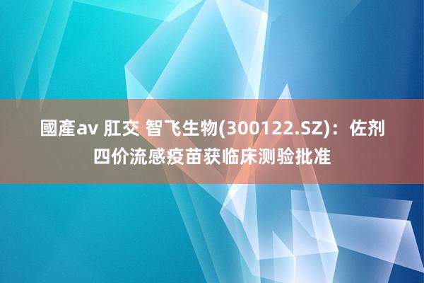 國產av 肛交 智飞生物(300122.SZ)：佐剂四价流感疫苗获临床测验批准